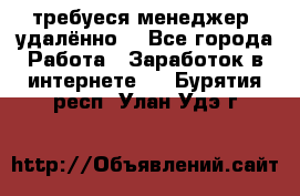 требуеся менеджер (удалённо) - Все города Работа » Заработок в интернете   . Бурятия респ.,Улан-Удэ г.